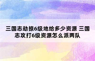 三国志劫掠6级地给多少资源 三国志攻打6级资源怎么派两队